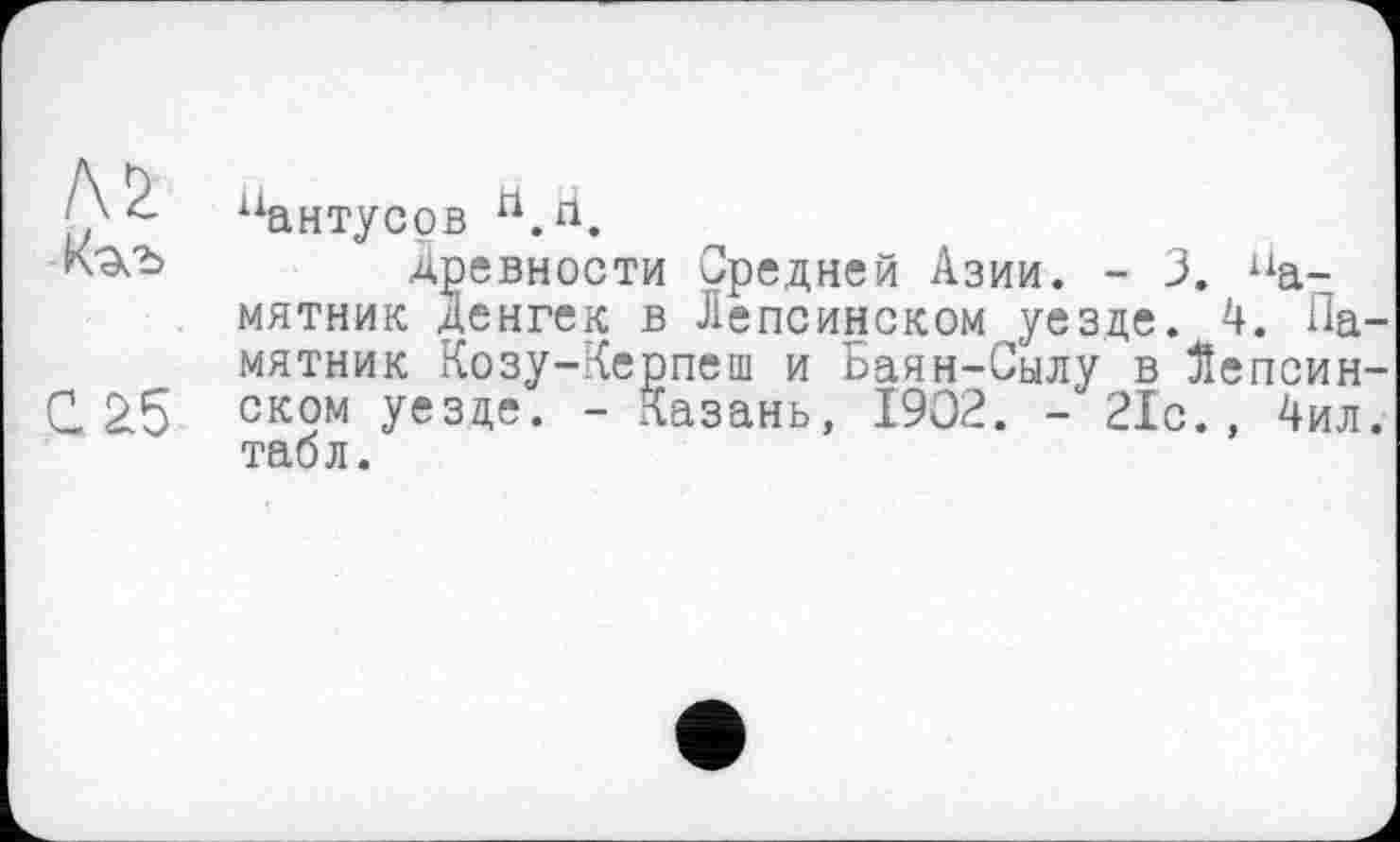 ﻿Л £
С £5
пантусов П.Н.
Древности Средней Азии. - 3. памятник Денгек в Лепсинском уезде. 4. Памятник Козу-Керпеш и Баян-Сылу в Яепсин-ском уезде. - Казань, 1902. - 21с., 4ил. табл.